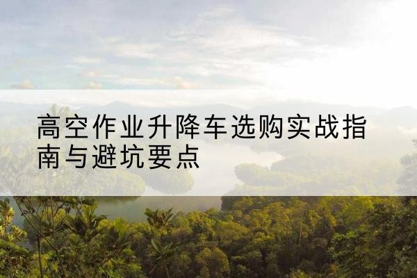 海北升降车怎么选-高空作业升降车选购实战指南与避坑要点