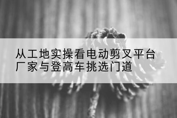 海北电动剪叉升降平台厂家-从工地实操看电动剪叉平台厂家与登高车挑选门道