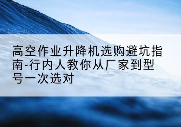 海北升降平台厂家-高空作业升降机选购避坑指南-行内人教你从厂家到型号一次选对