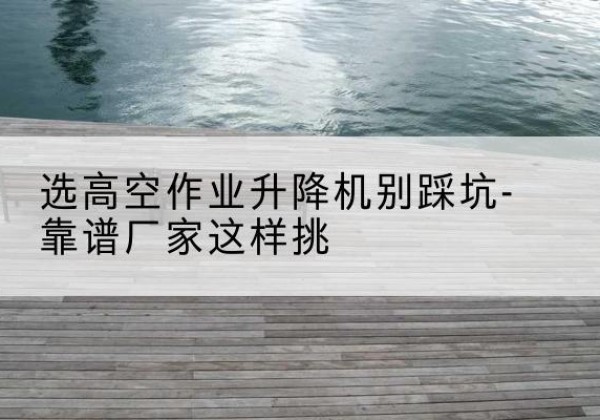 海北剪叉式升降机厂家-选高空作业升降机别踩坑-靠谱厂家这样挑