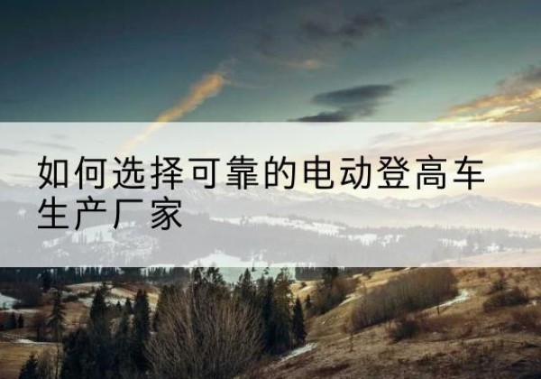 海北电动登高车厂家-如何选择可靠的电动登高车生产厂家