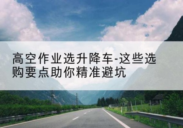 海北升降车厂家-高空作业选升降车-这些选购要点助你*避坑