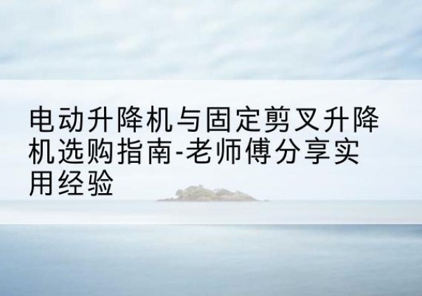 海北电动升降机怎么选-电动升降机与固定剪叉升降机选购指南-老师傅分享实用经验