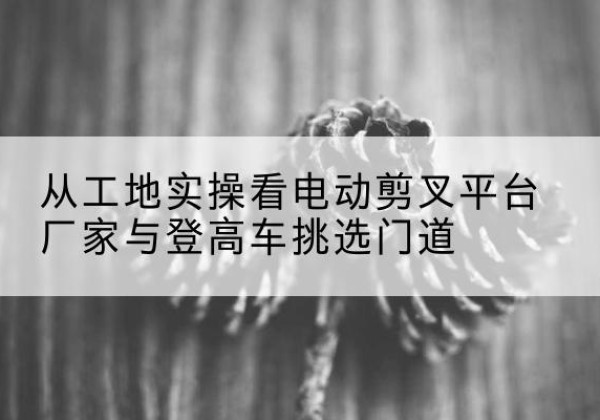 海北电动剪叉升降平台厂家-从工地实操看电动剪叉平台厂家与登高车挑选门道