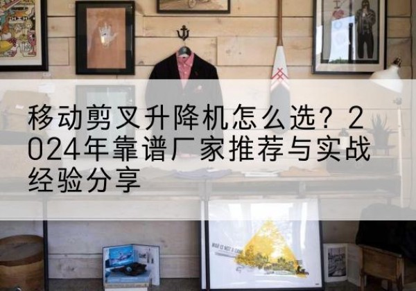 海北升降平台厂家推荐-移动剪叉升降机怎么选？2024年靠谱厂家推荐与实战经验分享